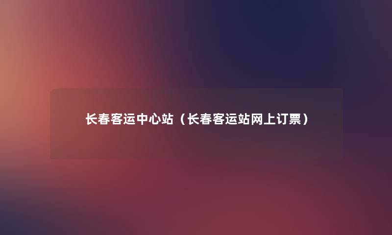 长春客运中心站(长春客运站网上订票) 长春客运中心站(长春客运站网上订票)