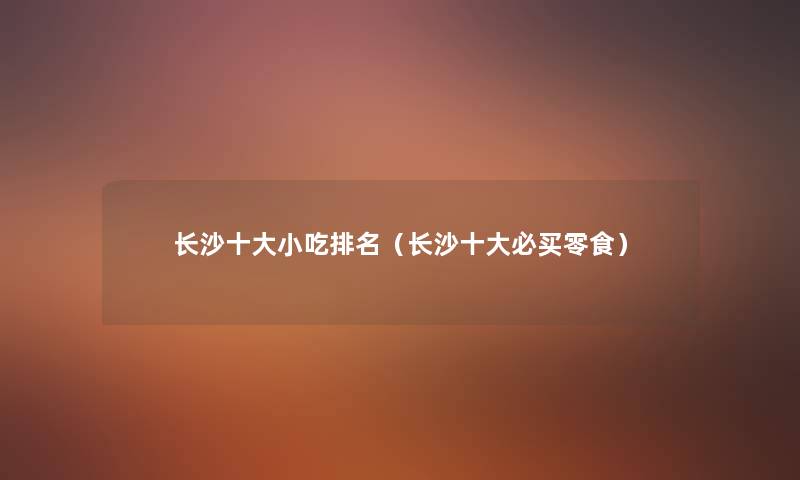 长沙一些小吃推荐(长沙一些必买零食) 长沙一些小吃推荐(长沙一些必买零食)