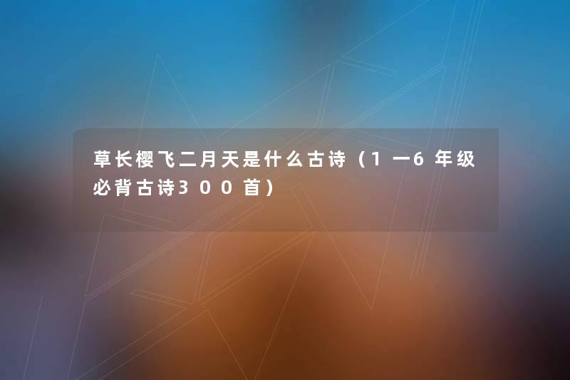 草长樱飞二月天是什么古诗(1一6年级必背古诗几首) 草长樱飞二月天是什么古诗(1一6年级必背古诗几首)