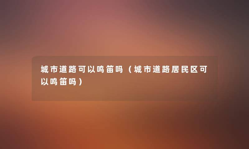 城市道路可以鸣笛吗(城市道路居民区可以鸣笛吗) 城市道路可以鸣笛吗(城市道路居民区可以鸣笛吗)