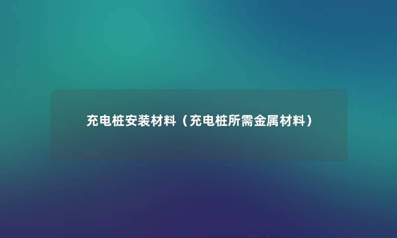 充电桩安装材料(充电桩所需金属材料) 充电桩安装材料(充电桩所需金属材料)