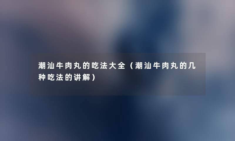 潮汕牛肉丸的吃法大全(潮汕牛肉丸的几种吃法的讲解) 潮汕牛肉丸的吃法大全(潮汕牛肉丸的几种吃法的讲解)