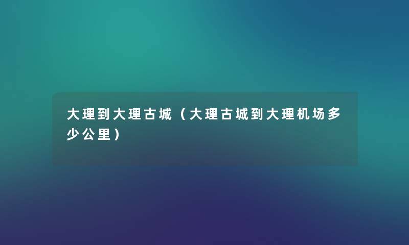 大理到大理古城(大理古城到大理机场多少公里) 大理到大理古城(大理古城到大理机场多少公里)