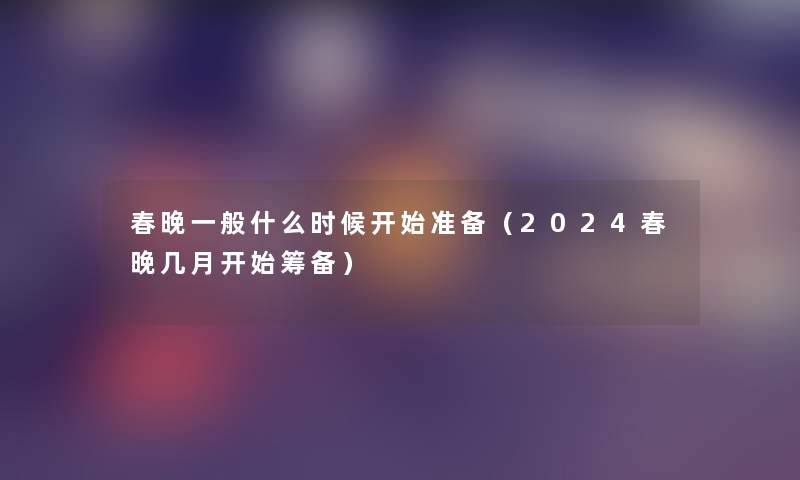 春晚一般什么时候开始准备(2024春晚几月开始筹备) 春晚一般什么时候开始准备(2024春晚几月开始筹备)