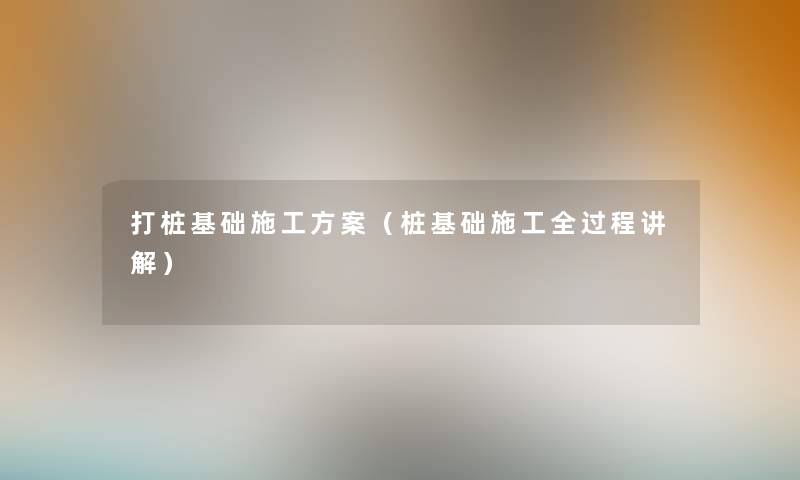 打桩基础施工方案(桩基础施工全过程讲解) 打桩基础施工方案(桩基础施工全过程讲解)