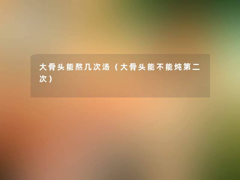 大骨头能熬几次汤(大骨头能不能炖第二次) 大骨头能熬几次汤(大骨头能不能炖第二次)