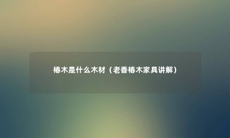椿木是什么木材(老香椿木家具讲解) 椿木是什么木材(老香椿木家具讲解)