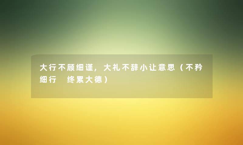大行不顾细谨,大礼不辞小让意思（不矜细行 终累大德）