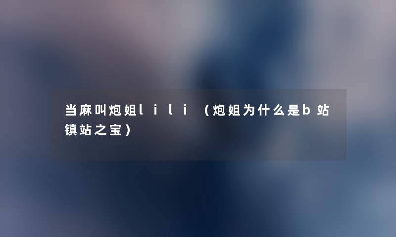 当麻叫炮姐lili(炮姐为什么是b站镇站之宝) 当麻叫炮姐lili(炮姐为什么是b站镇站之宝)