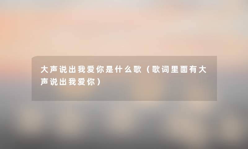 大声说出我爱你是什么歌（歌词里面有大声说出我爱你）