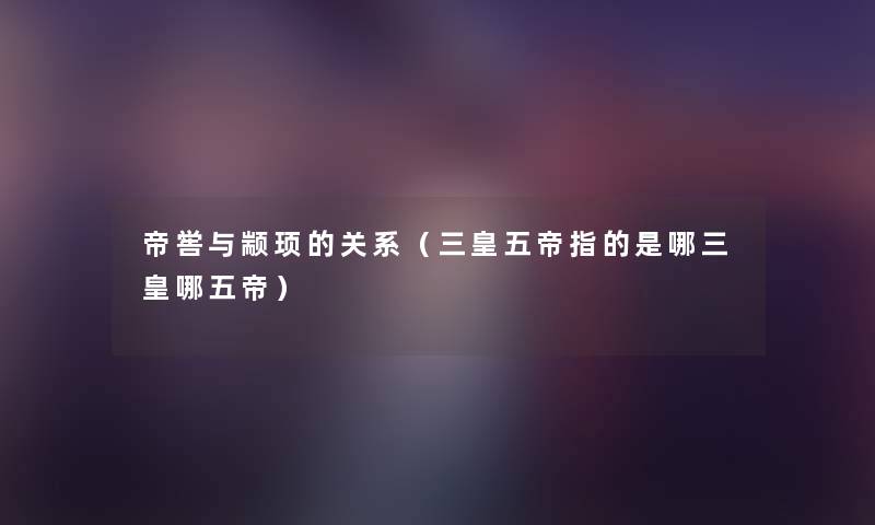 帝喾与颛顼的关系(三皇五帝指的是哪三皇哪五帝) 帝喾与颛顼的关系(三皇五帝指的是哪三皇哪五帝)