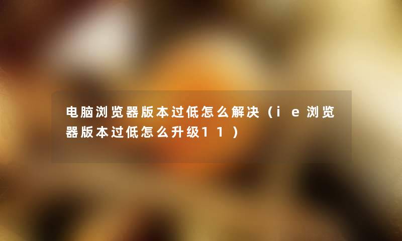 电脑浏览器版本过低怎么解决(ie浏览器版本过低怎么升级11) 电脑浏览器版本过低怎么解决(ie浏览器版本过低怎么升级11)