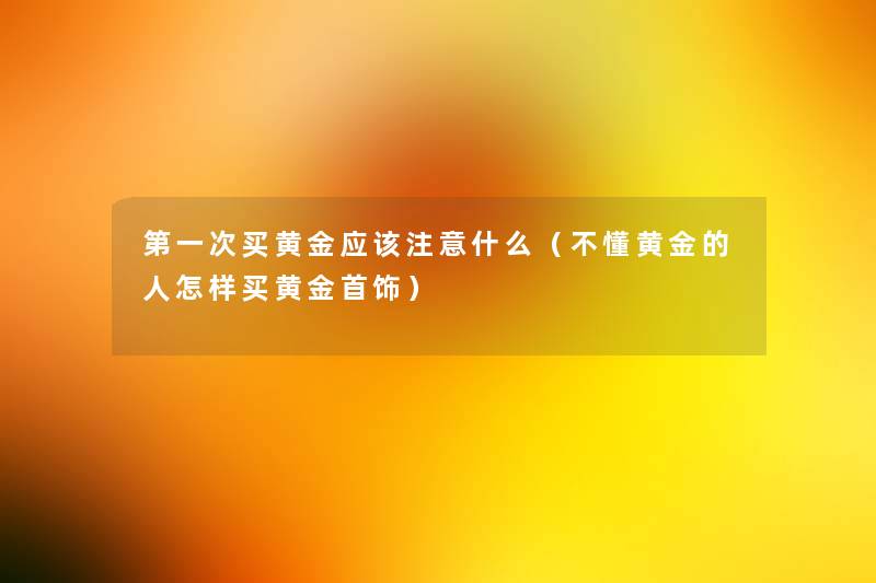 第一次买黄金应该什么(不懂黄金的人怎样买黄金首饰) 第一次买黄金应该什么(不懂黄金的人怎样买黄金首饰)