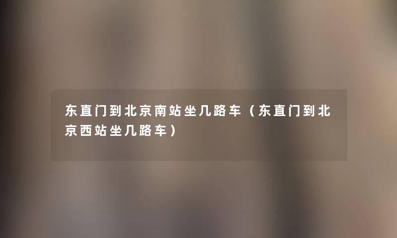 东直门到北京南站坐几路车(东直门到北京西站坐几路车) 东直门到北京南站坐几路车(东直门到北京西站坐几路车)