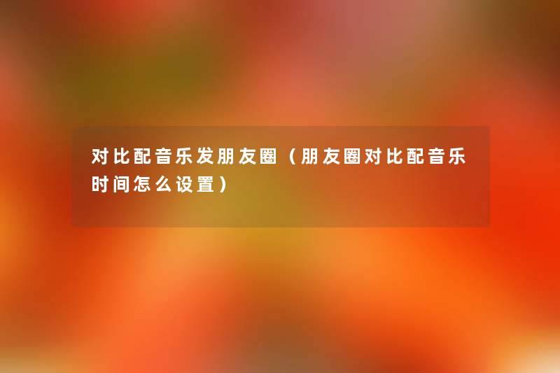 对比配音乐发朋友圈(朋友圈对比配音乐时间怎么设置) 对比配音乐发朋友圈(朋友圈对比配音乐时间怎么设置)