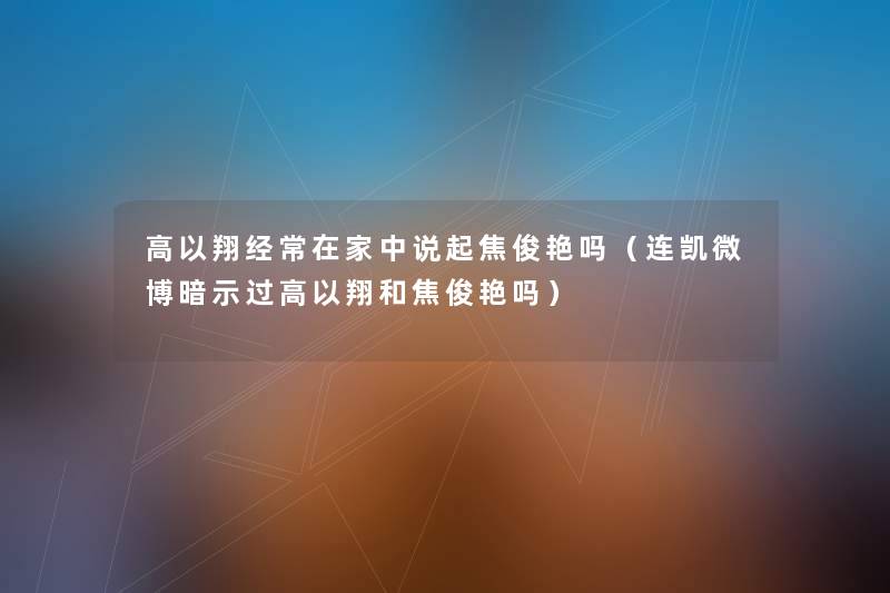 高以翔经常在家中说起焦俊艳吗(连凯微博暗示过高以翔和焦俊艳吗) 高以翔经常在家中说起焦俊艳吗(连凯微博暗示过高以翔和焦俊艳吗)