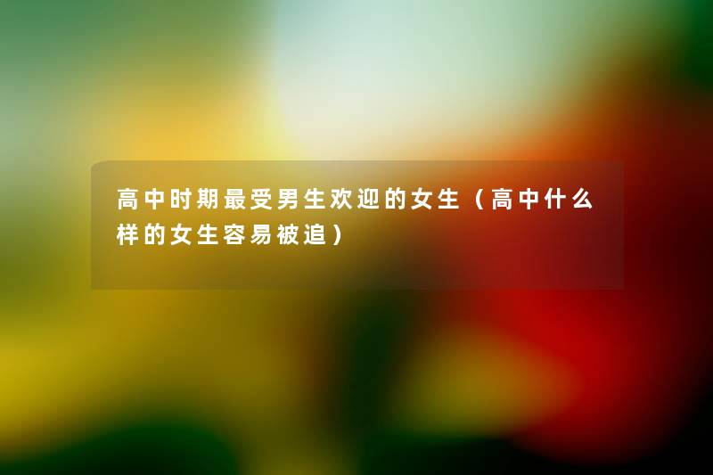 高中时期受男生欢迎的女生(高中什么样的女生容易被追) 高中时期受男生欢迎的女生(高中什么样的女生容易被追)