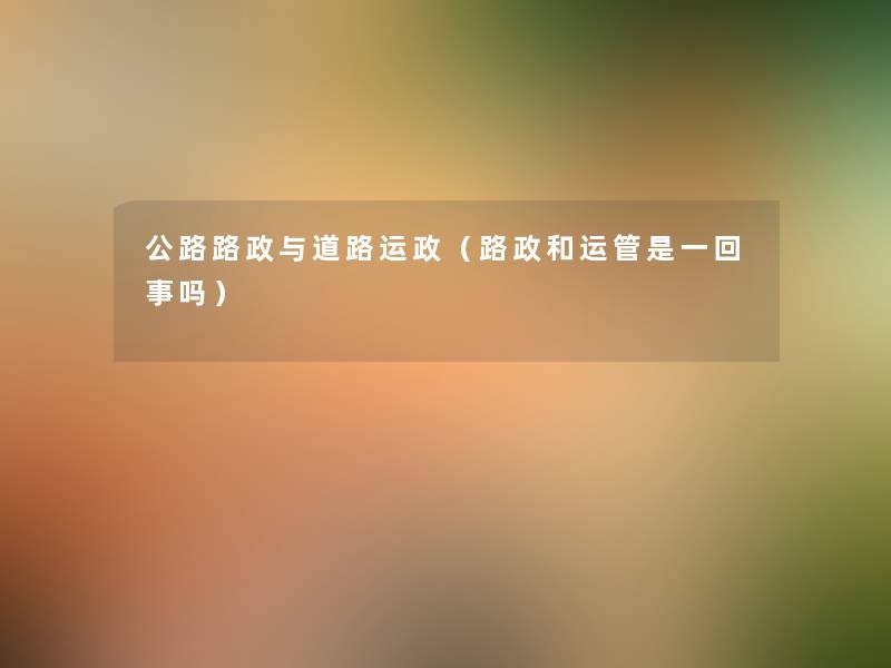 公路路政与道路运政(路政和运管是一回事吗) 公路路政与道路运政(路政和运管是一回事吗)