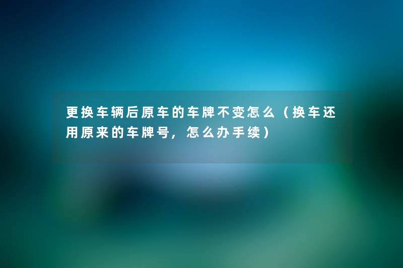 更换车辆后原车的车牌不变怎么(换车还用原来的车牌号,怎么办手续) 更换车辆后原车的车牌不变怎么(换车还用原来的车牌号,怎么办手续)