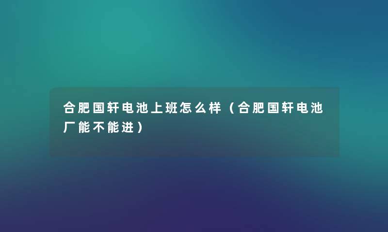 合肥国轩电池上班怎么样（合肥国轩电池厂能不能进）