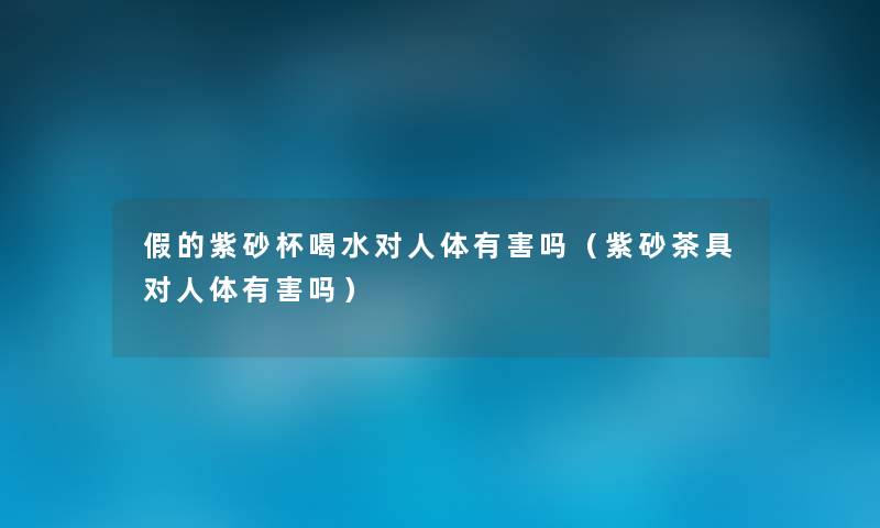 假的紫砂杯喝水对人体有害吗(紫砂茶具对人体有害吗) 假的紫砂杯喝水对人体有害吗(紫砂茶具对人体有害吗)