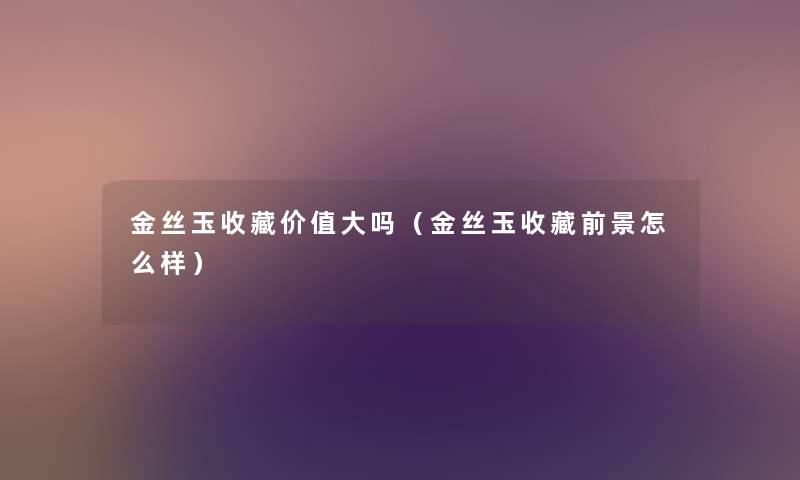 金丝玉收藏价值大吗(金丝玉收藏前景怎么样) 金丝玉收藏价值大吗(金丝玉收藏前景怎么样)