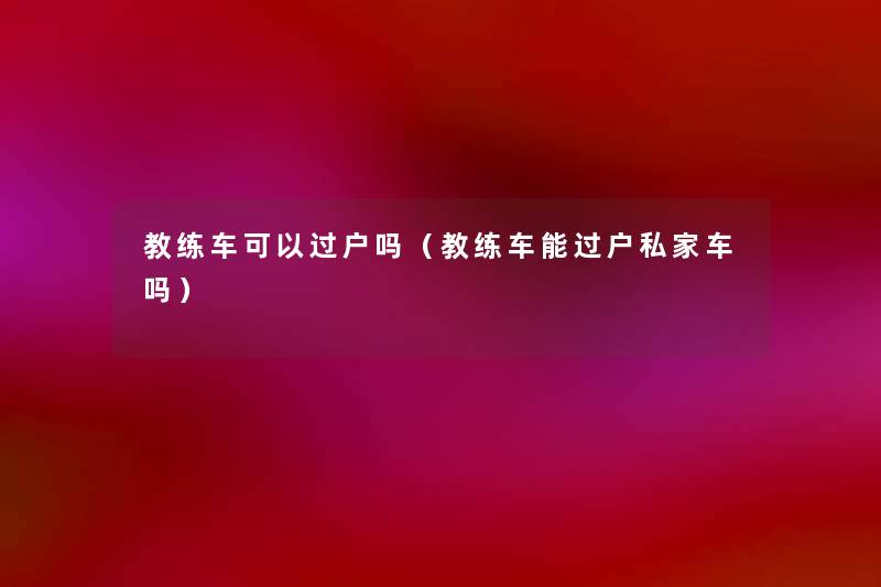 教练车可以过户吗(教练车能过户私家车吗) 教练车可以过户吗(教练车能过户私家车吗)