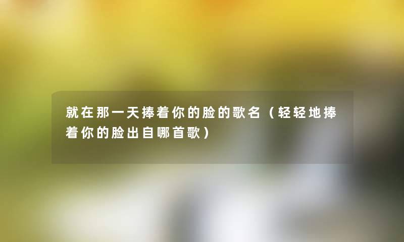 就在那一天捧着你的脸的歌名(轻轻地捧着你的脸出自哪首歌) 就在那一天捧着你的脸的歌名(轻轻地捧着你的脸出自哪首歌)