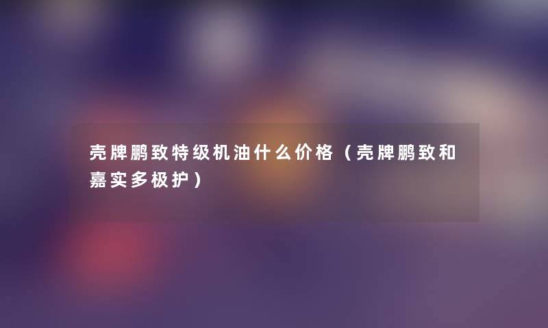 壳牌鹏致特级机油什么价格(壳牌鹏致和嘉实多极护) 壳牌鹏致特级机油什么价格(壳牌鹏致和嘉实多极护)