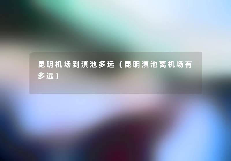 昆明机场到滇池多远(昆明滇池离机场有多远) 昆明机场到滇池多远(昆明滇池离机场有多远)