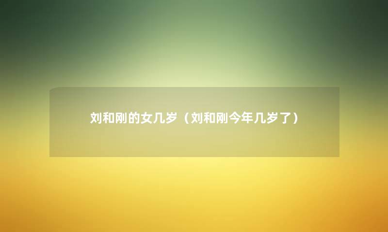 刘和刚的女几岁(刘和刚今年几岁了) 刘和刚的女几岁(刘和刚今年几岁了)