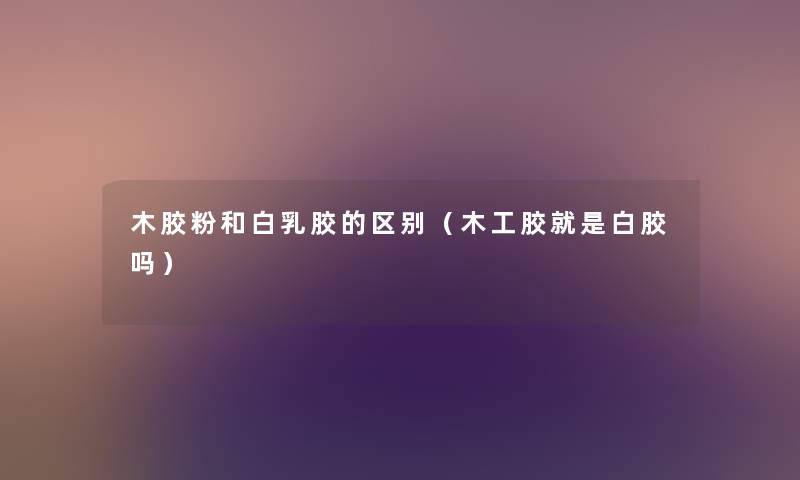 木胶粉和白乳胶的区别(木工胶就是白胶吗) 木胶粉和白乳胶的区别(木工胶就是白胶吗)