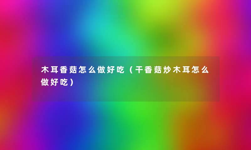 木耳香菇怎么做好吃（干香菇炒木耳怎么做好吃）