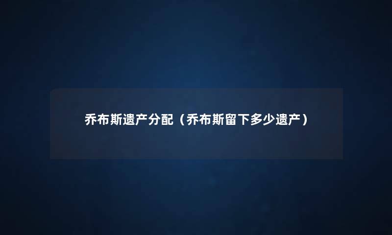 乔布斯遗产分配(乔布斯留下多少遗产) 乔布斯遗产分配(乔布斯留下多少遗产)