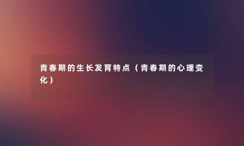 青春期的生长发育特点(青春期的心理变化) 青春期的生长发育特点(青春期的心理变化)
