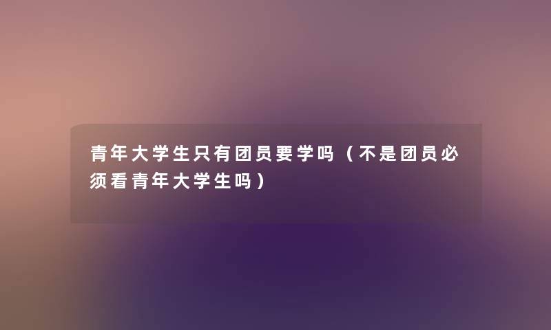 青年大学生只有团员要学吗（不是团员必须看青年大学生吗）