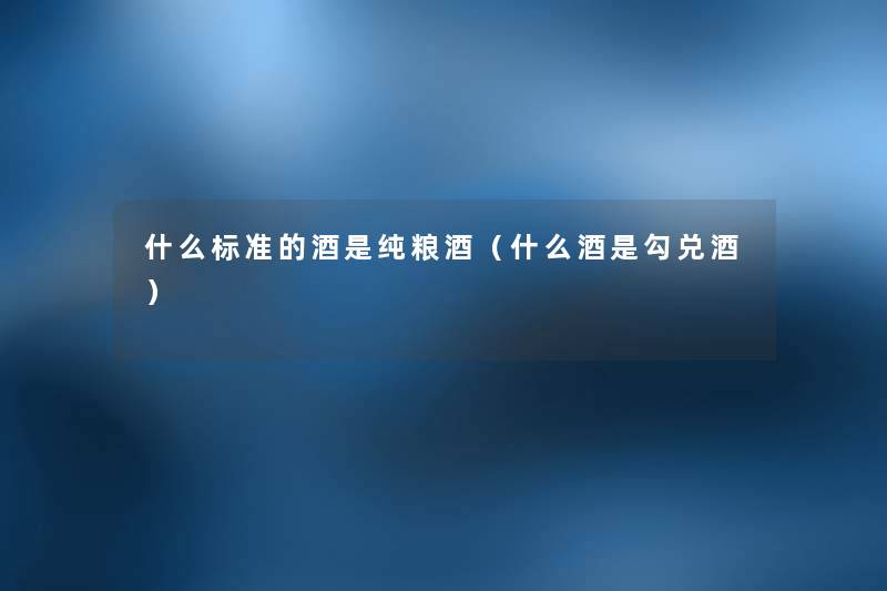 什么标准的酒是纯粮酒(什么酒是勾兑酒) 什么标准的酒是纯粮酒(什么酒是勾兑酒)