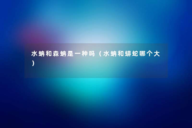 水蚺和森蚺是一种吗(水蚺和蟒蛇哪个大) 水蚺和森蚺是一种吗(水蚺和蟒蛇哪个大)