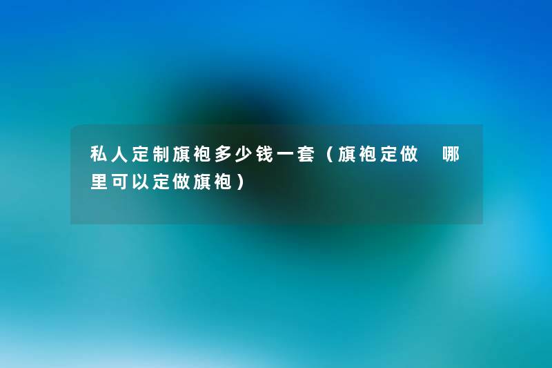 私人定制旗袍多少钱一套(旗袍定做 哪里可以定做旗袍) 私人定制旗袍多少钱一套(旗袍定做 哪里可以定做旗袍)