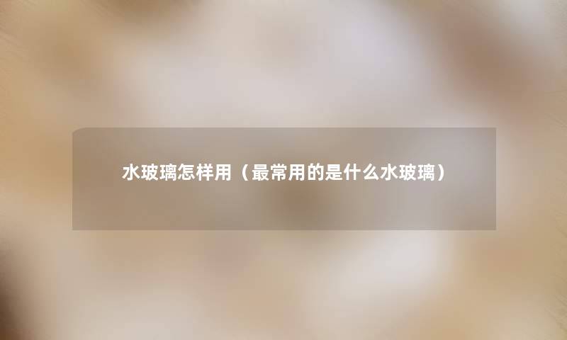 水玻璃怎样用(常用的是什么水玻璃) 水玻璃怎样用(常用的是什么水玻璃)