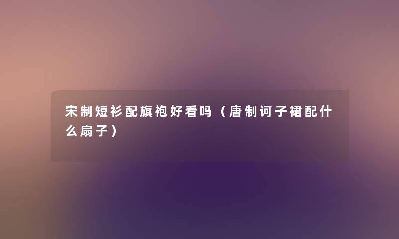 宋制短衫配旗袍好看吗（唐制诃子裙配什么扇子）
