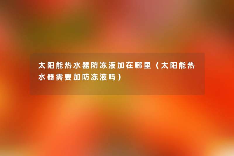 太阳能热水器防冻液加在哪里（太阳能热水器需要加防冻液吗）