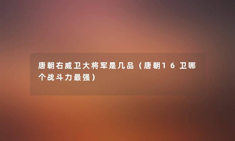 唐朝右威卫大将军是几品(唐朝16卫哪个战斗力强) 唐朝右威卫大将军是几品(唐朝16卫哪个战斗力强)
