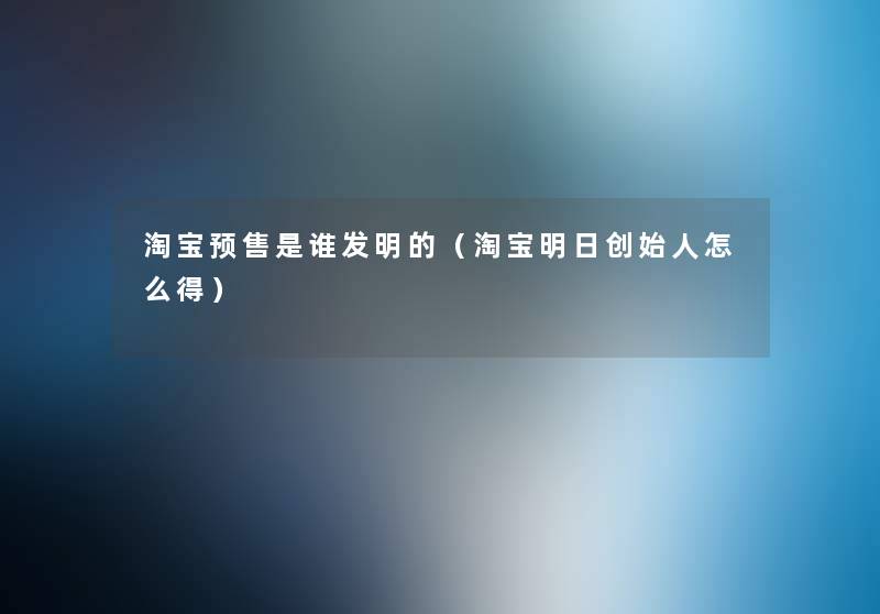 淘宝预售是谁发明的(淘宝明日创始人怎么得) 淘宝预售是谁发明的(淘宝明日创始人怎么得)