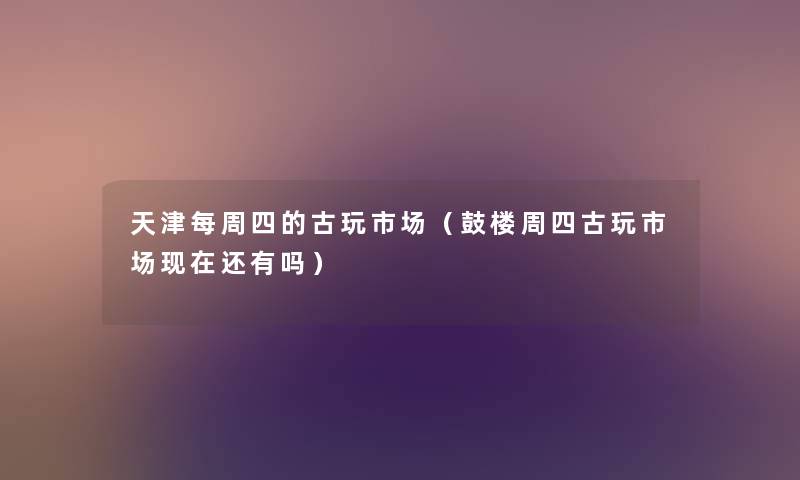 天津每周四的古玩市场(鼓楼周四古玩市场还有吗) 天津每周四的古玩市场(鼓楼周四古玩市场还有吗)