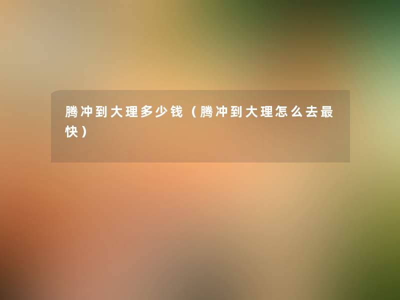 腾冲到大理多少钱(腾冲到大理怎么去快) 腾冲到大理多少钱(腾冲到大理怎么去快)