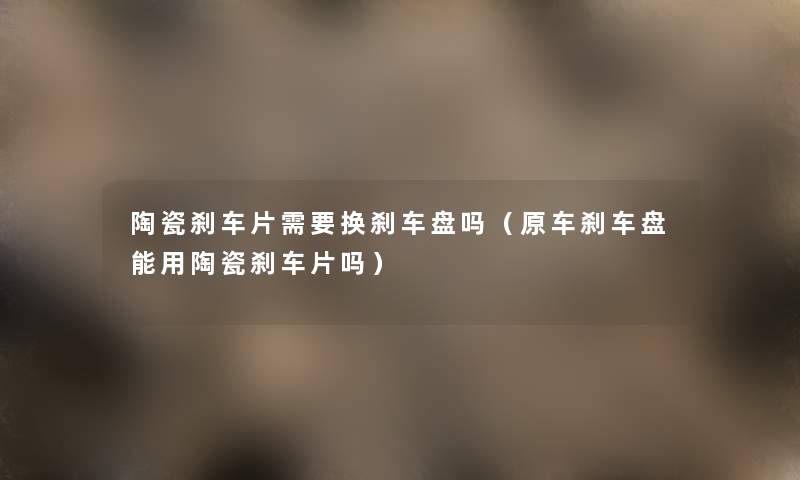 陶瓷刹车片需要换刹车盘吗(原车刹车盘能用陶瓷刹车片吗) 陶瓷刹车片需要换刹车盘吗(原车刹车盘能用陶瓷刹车片吗)