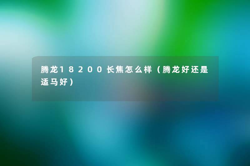 腾龙18200长焦怎么样(腾龙好还是适马好) 腾龙18200长焦怎么样(腾龙好还是适马好)