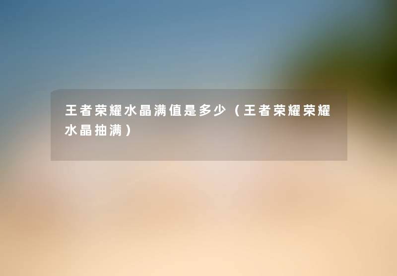 王者荣耀水晶满值是多少（王者荣耀荣耀水晶抽满）