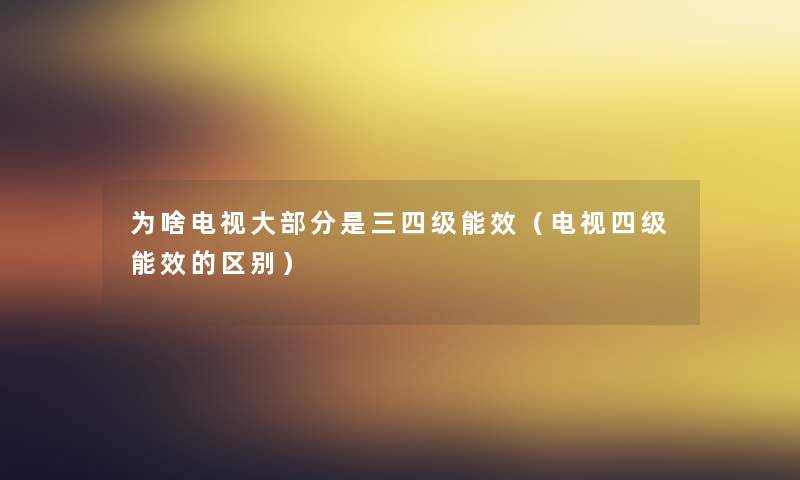 为啥电视大部分是三四级能效（电视四级能效的区别）